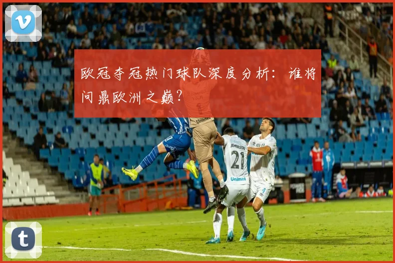 欧冠夺冠热门球队深度分析：谁将问鼎欧洲之巅？