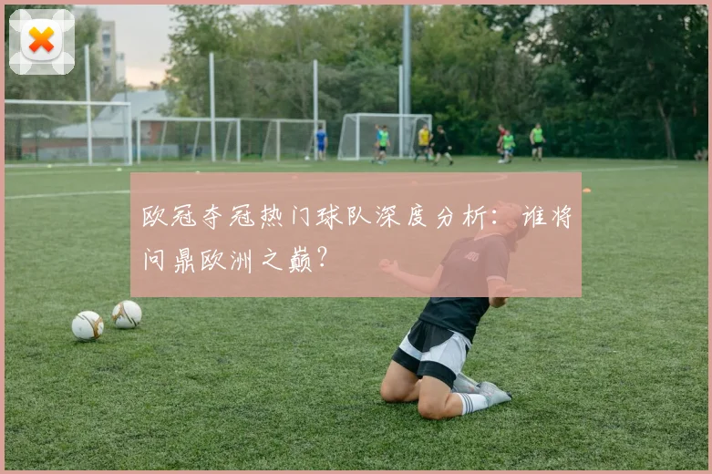欧冠夺冠热门球队深度分析：谁将问鼎欧洲之巅？
