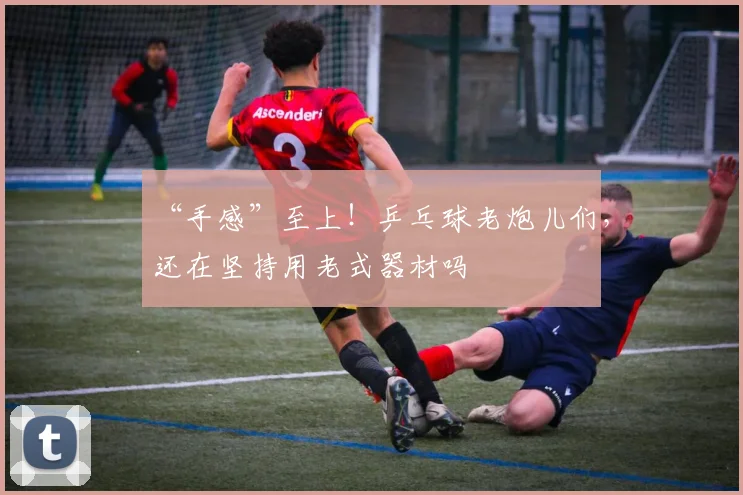 “手感”至上!乒乓球老炮儿们,还在坚持用老式器材吗