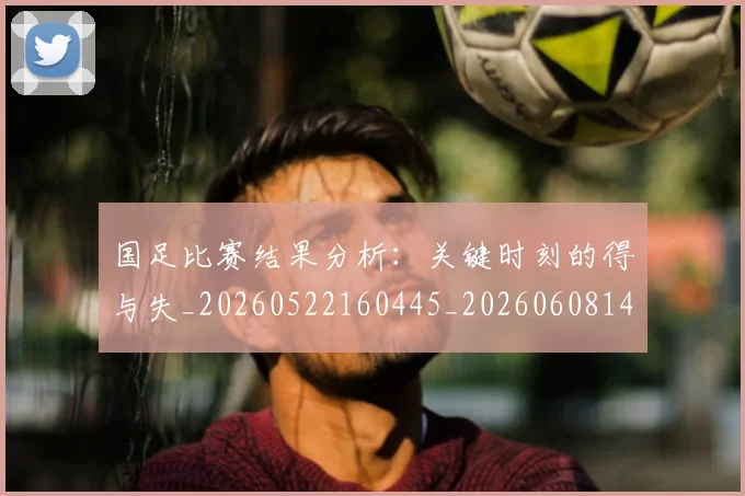 国足比赛结果分析：关键时刻的得与失_20260522160445_20260608143000