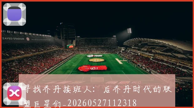 寻找乔丹接班人：后乔丹时代的联盟巨星们_20260527112318