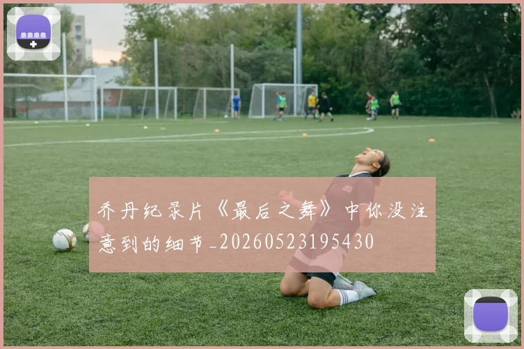 乔丹纪录片《最后之舞》中你没注意到的细节_20260523195430