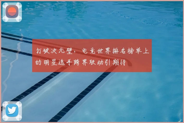 打破次元壁，电竞世界排名榜单上的明星选手跨界联动引期待