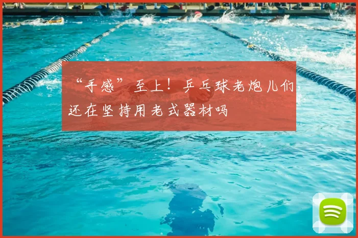 “手感”至上！乒乓球老炮儿们，还在坚持用老式器材吗